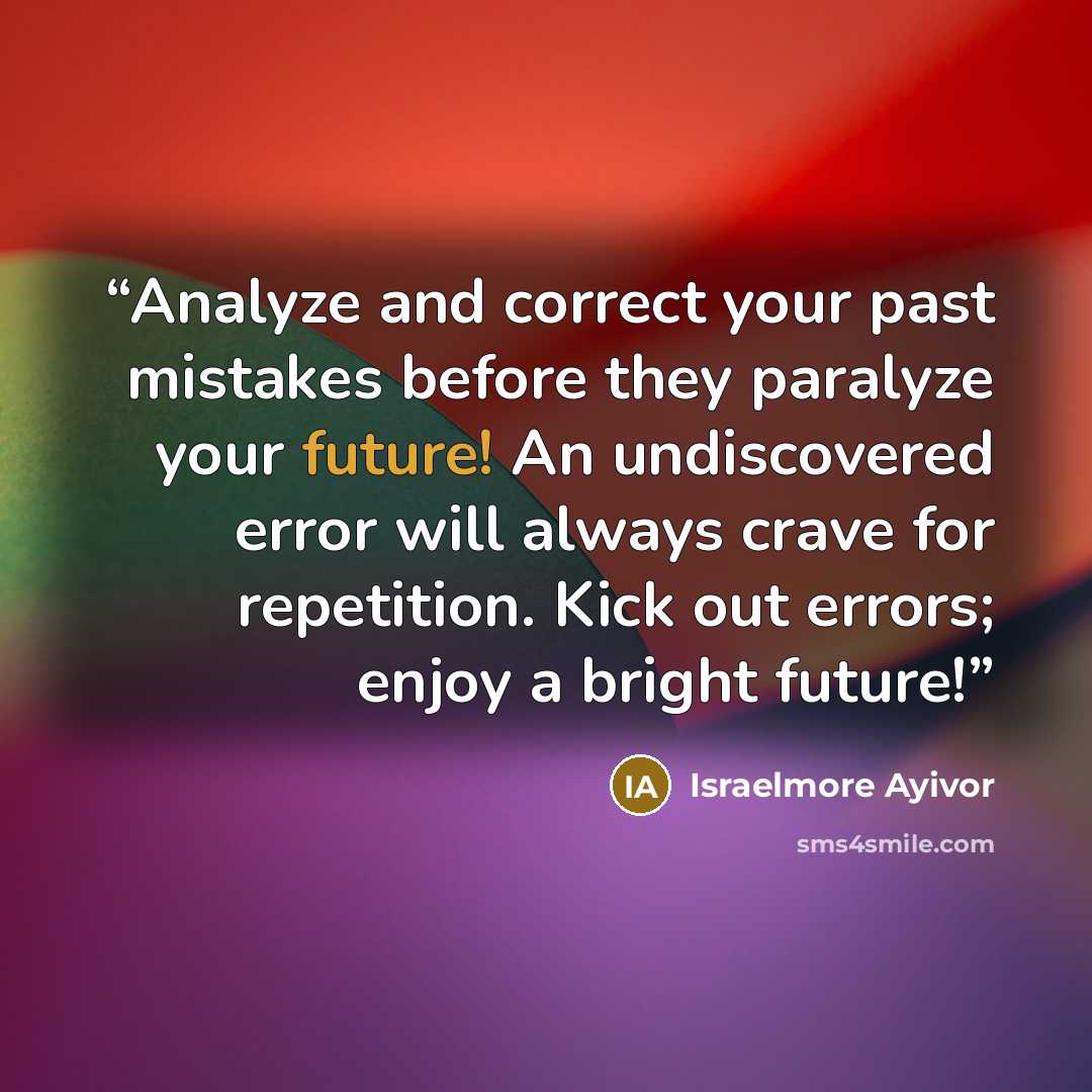 “Analyze and correct your past mistakes before they paralyze your future! An undiscovered error will always crave for repetition. Kick out errors; enjoy a bright future!‬‬‬‬‬‬‬‬‬‬‬‬‬‬‬‬‬‬‬‬‬” quote by Israelmore Ayivor