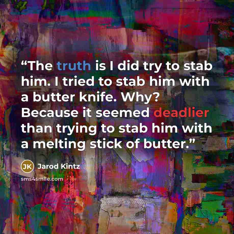 “The truth is I did try to stab him. I tried to stab him with a butter knife. Why? Because it seemed deadlier than trying to stab him with a melting stick of butter.” quote by Jarod Kintz
