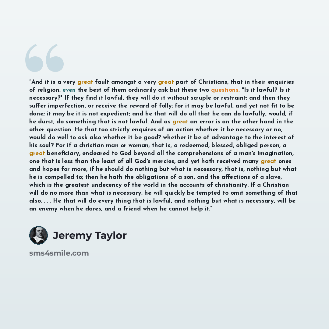 “And it is a very great fault amongst a very great part of Christians, that in their enquiries of religion, even the best of them ordinarily ask but these two questions, "Is it lawful? Is it necessary?" If they find it lawful, they will do it without scruple or restraint; and then they suffer…” quote by Jeremy Taylor