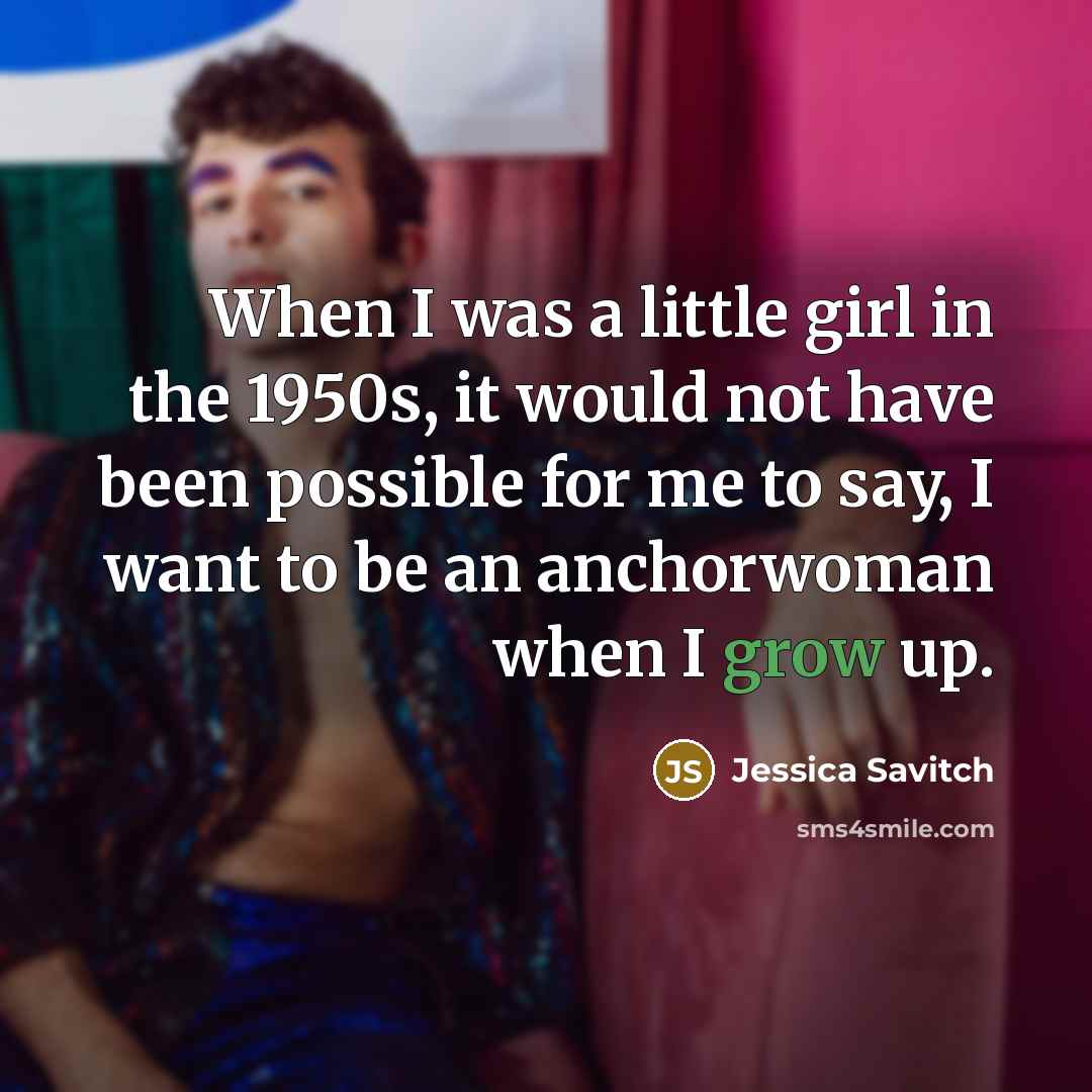 “When I was a little girl in the 1950s, it would not have been possible for me to say, I want to be an anchorwoman when I grow up.” quote by Jessica Savitch