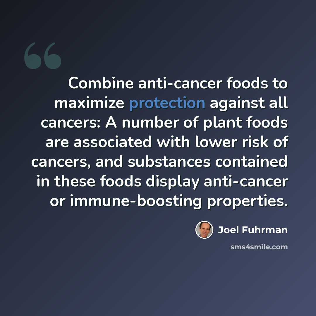 “Combine anti-cancer foods to maximize protection against all cancers: A number of plant foods are associated with lower risk of cancers, and substances contained in these foods display anti-cancer or immune-boosting properties.” quote by Joel Fuhrman