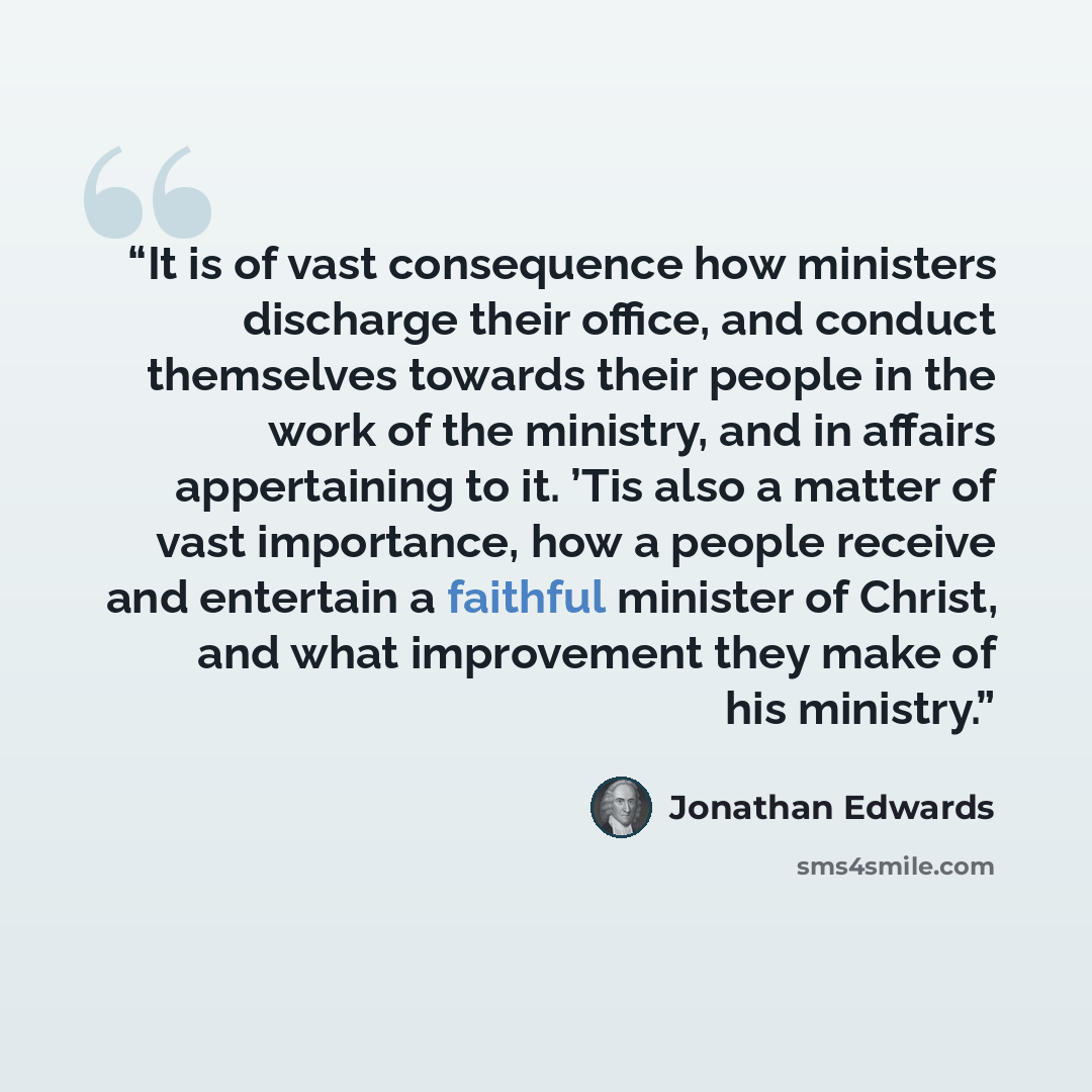 “It is of vast consequence how ministers discharge their office, and conduct themselves towards their people in the work of the ministry, and in affairs appertaining to it. ’Tis also a matter of vast importance, how a people receive and entertain a faithful minister of Christ, and what improvement…” quote by Jonathan Edwards