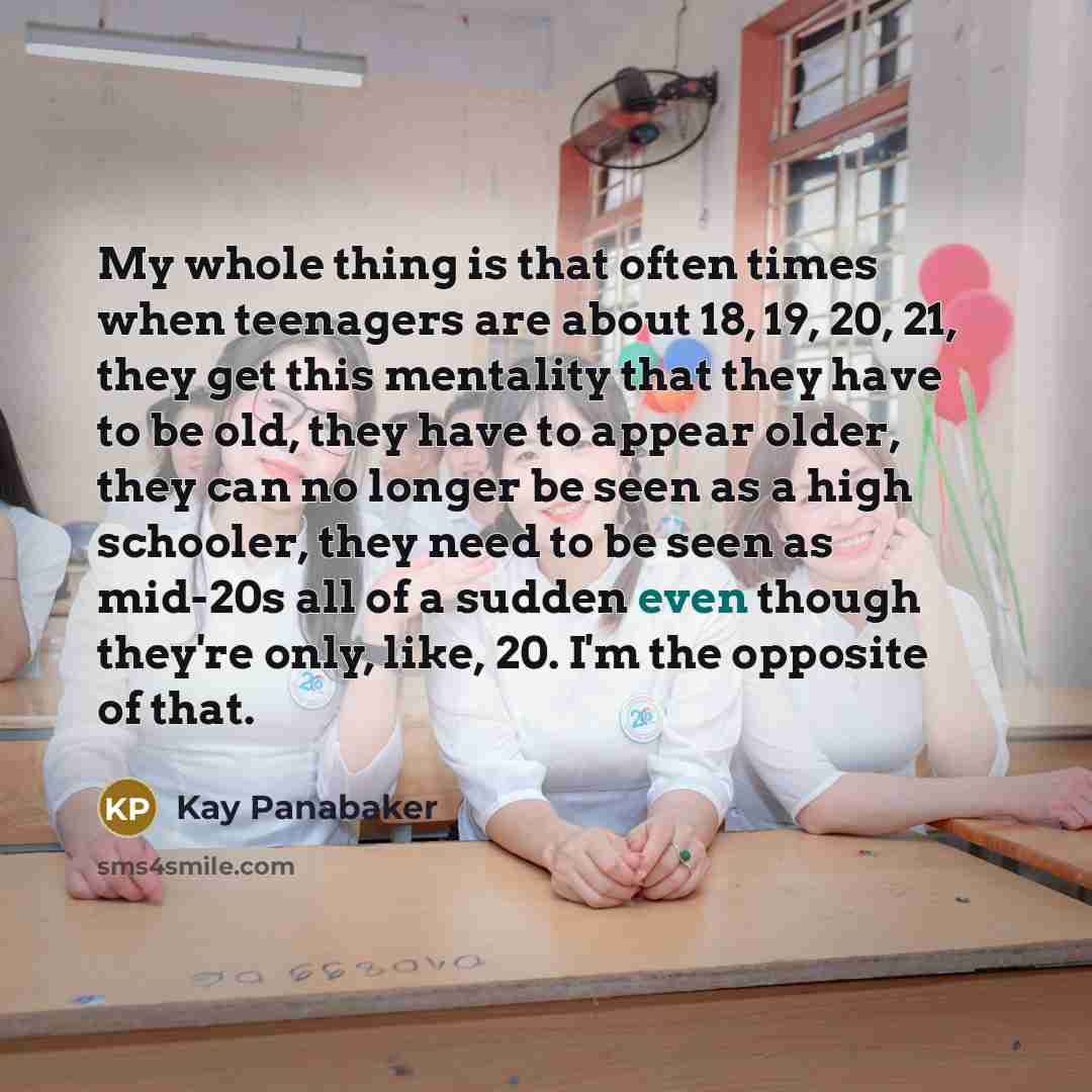 “My whole thing is that often times when teenagers are about 18, 19, 20, 21, they get this mentality that they have to be old, they have to appear older, they can no longer be seen as a high schooler, they need to be seen as mid-20s all of a sudden even though they're only, like, 20. I'm the…” quote by Kay Panabaker