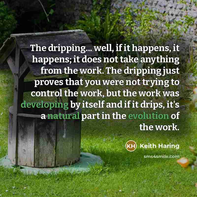 “The dripping... well, if it happens, it happens; it does not take anything from the work. The dripping just proves that you were not trying to control the work, but the work was developing by itself and if it drips, it's a natural part in the evolution of the work.” quote by Keith Haring