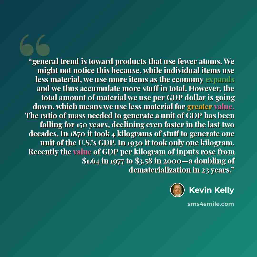 “general trend is toward products that use fewer atoms. We might not notice this because, while individual items use less material, we use more items as the economy expands and we thus accumulate more stuff in total. However, the total amount of material we use per GDP dollar is going down, which…” quote by Kevin Kelly