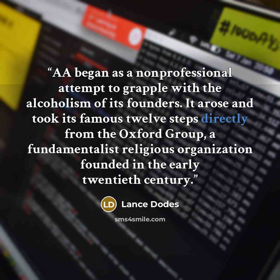 “AA began as a nonprofessional attempt to grapple with the alcoholism of its founders. It arose and took its famous twelve steps directly from the Oxford Group, a fundamentalist religious organization founded in the early twentieth century.” quote by Lance Dodes