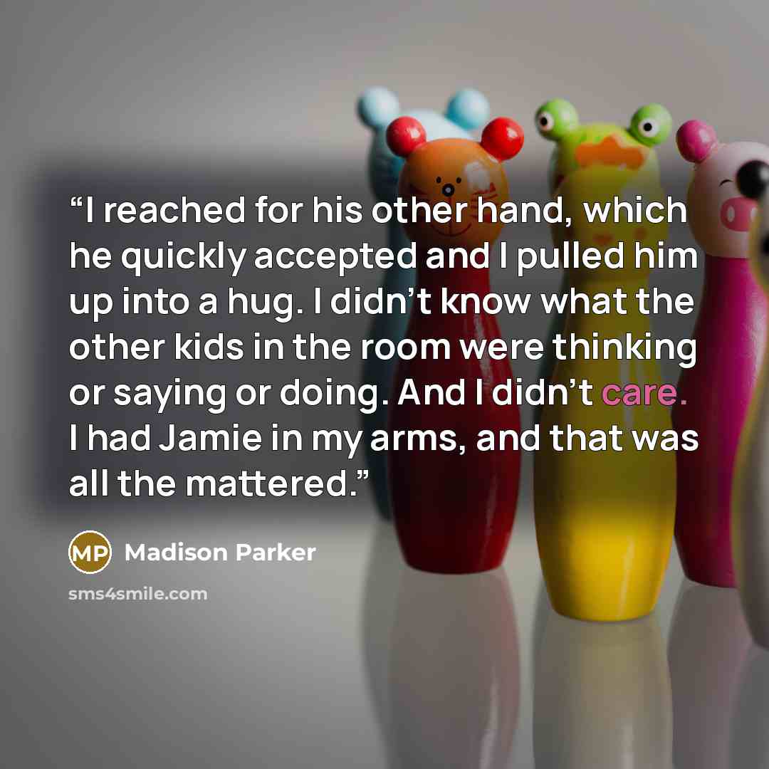 “I reached for his other hand, which he quickly accepted and I pulled him up into a hug. I didn't know what the other kids in the room were thinking or saying or doing. And I didn't care. I had Jamie in my arms, and that was all the mattered.” quote by Madison Parker