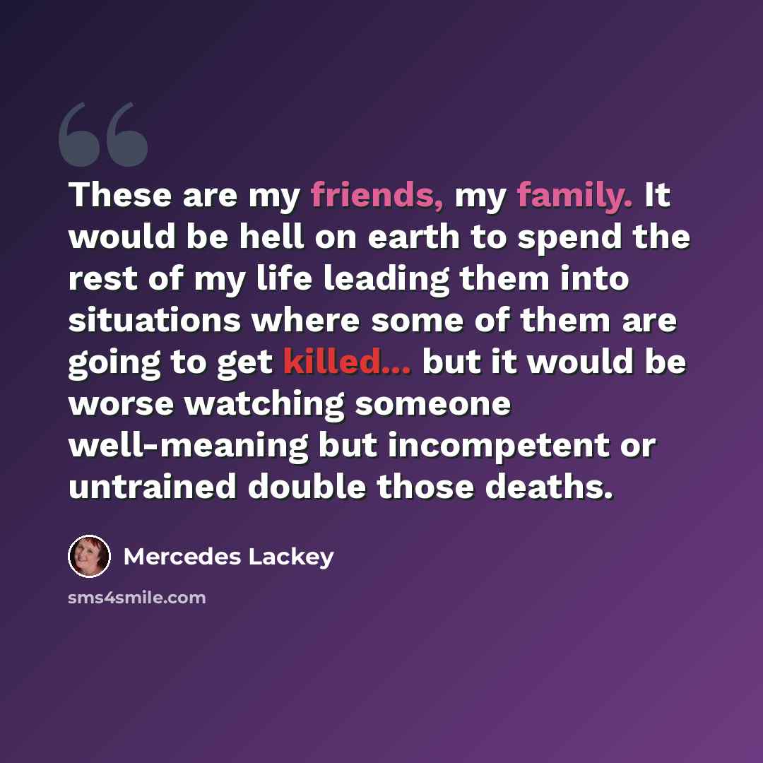 “These are my friends, my family. It would be hell on earth to spend the rest of my life leading them into situations where some of them are going to get killed... but it would be worse watching someone well-meaning but incompetent or untrained double those deaths.” quote by Mercedes Lackey