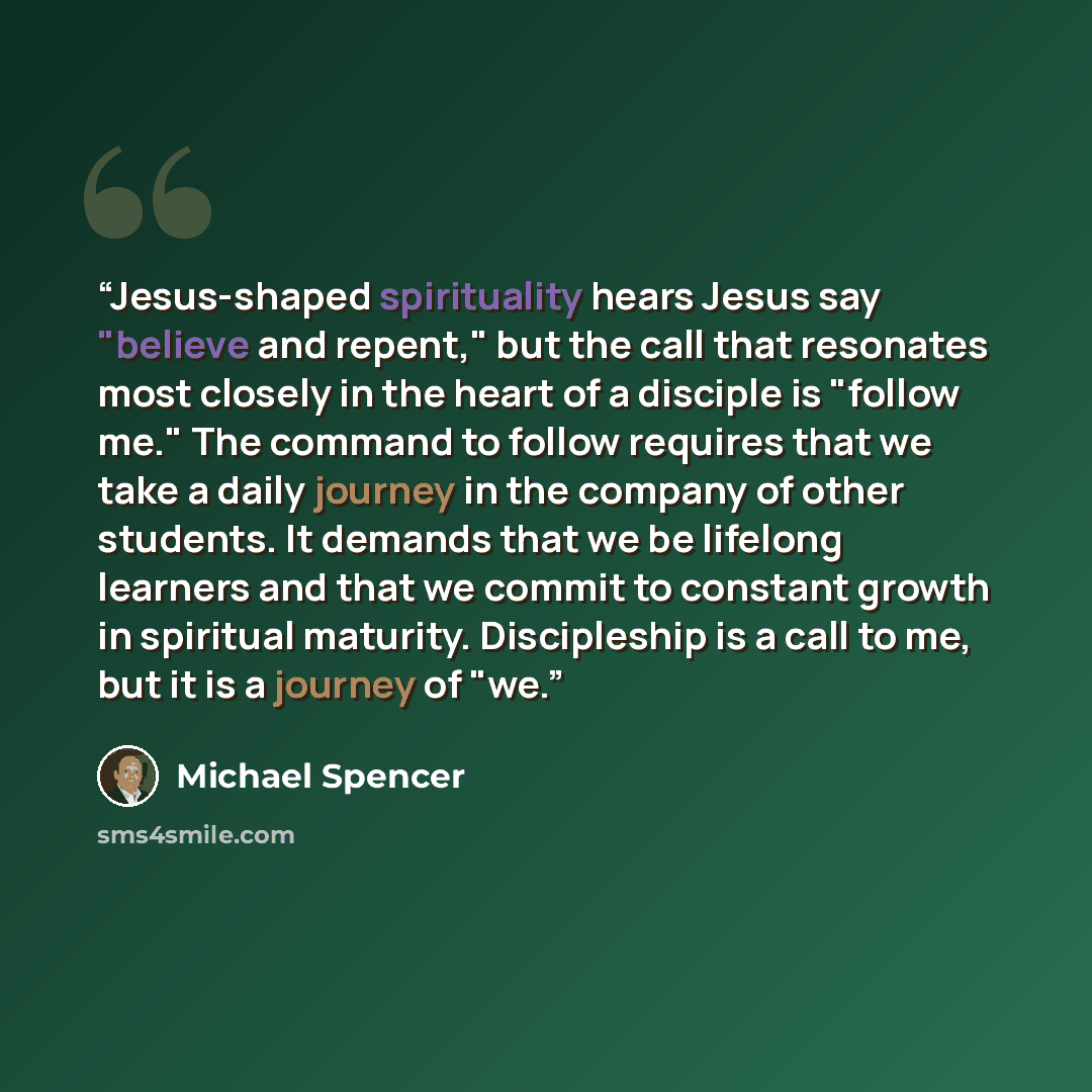 “Jesus-shaped spirituality hears Jesus say "believe and repent," but the call that resonates most closely in the heart of a disciple is "follow me." The command to follow requires that we take a daily journey in the company of other students. It demands that we be lifelong learners and that we…” quote by Michael Spencer
