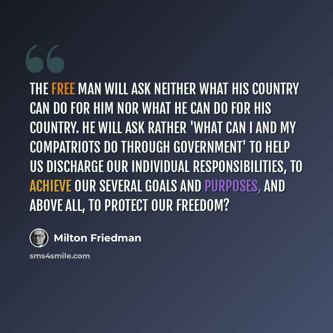 “The free man will ask neither what his country can do for him nor what he can do for his country. He will ask rather 'What can I and my compatriots do through government' to help us discharge our individual responsibilities, to achieve our several goals and purposes, and above all, to protect our…” quote by Milton Friedman