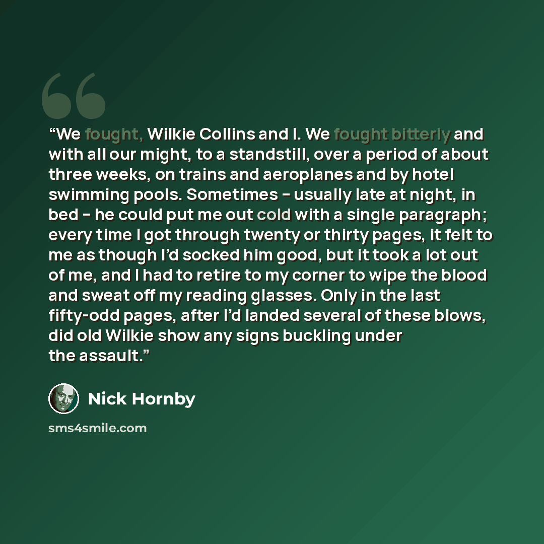 “We fought, Wilkie Collins and I. We fought bitterly and with all our might, to a standstill, over a period of about three weeks, on trains and aeroplanes and by hotel swimming pools. Sometimes – usually late at night, in bed – he could put me out cold with a single paragraph; every time I got…” quote by Nick Hornby