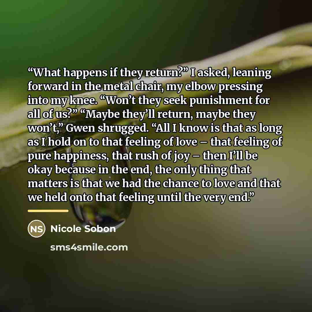 “What happens if they return?” I asked, leaning forward in the metal chair, my elbow pressing into my knee. “Won’t they seek punishment for all of us?” “Maybe they’ll return, maybe they won’t,” Gwen shrugged. “All I know is that as long as I hold on to that feeling of love – that feeling of pure…” quote by Nicole Sobon