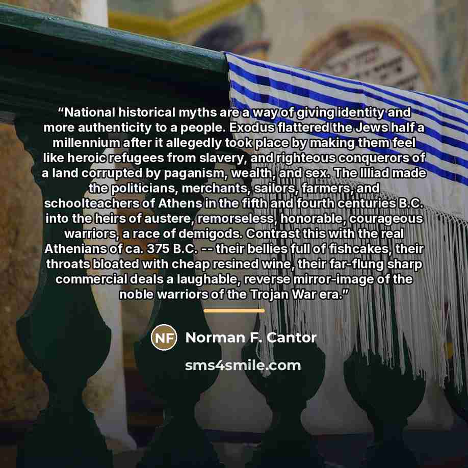 “National historical myths are a way of giving identity and more authenticity to a people. Exodus flattered the Jews half a millennium after it allegedly took place by making them feel like heroic refugees from slavery, and righteous conquerors of a land corrupted by paganism, wealth, and sex. The…” quote by Norman F. Cantor