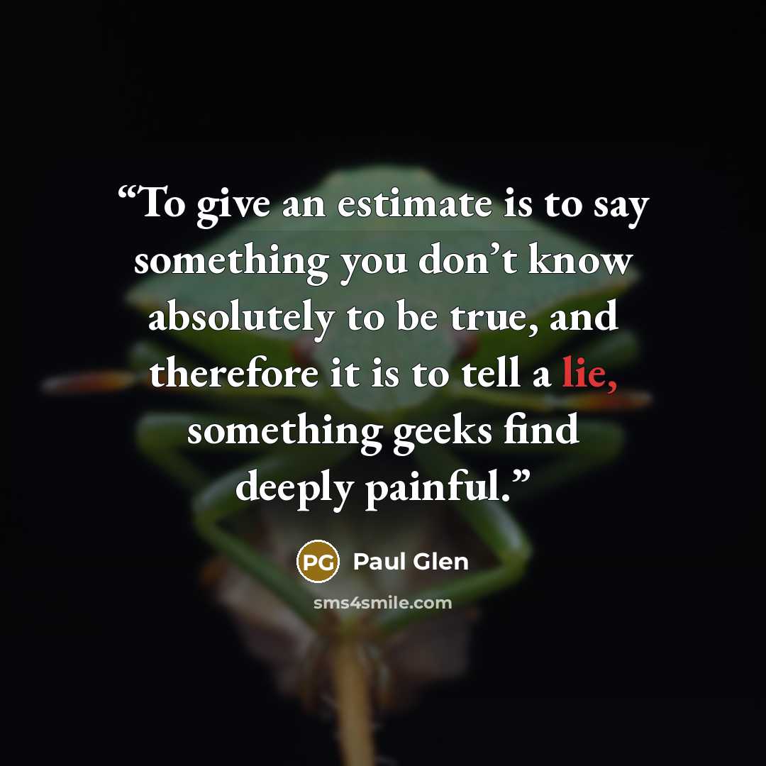 “To give an estimate is to say something you don’t know absolutely to be true, and therefore it is to tell a lie, something geeks find deeply painful.” quote by Paul Glen