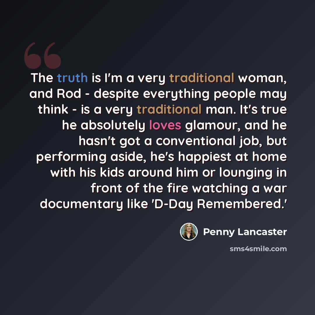 “The truth is I'm a very traditional woman, and Rod - despite everything people may think - is a very traditional man. It's true he absolutely loves glamour, and he hasn't got a conventional job, but performing aside, he's happiest at home with his kids around him or lounging in front of the fire…” quote by Penny Lancaster