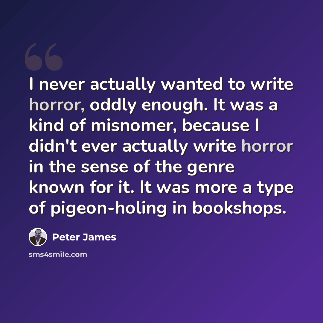 “I never actually wanted to write horror, oddly enough. It was a kind of misnomer, because I didn't ever actually write horror in the sense of the genre known for it. It was more a type of pigeon-holing in bookshops.” quote by Peter James