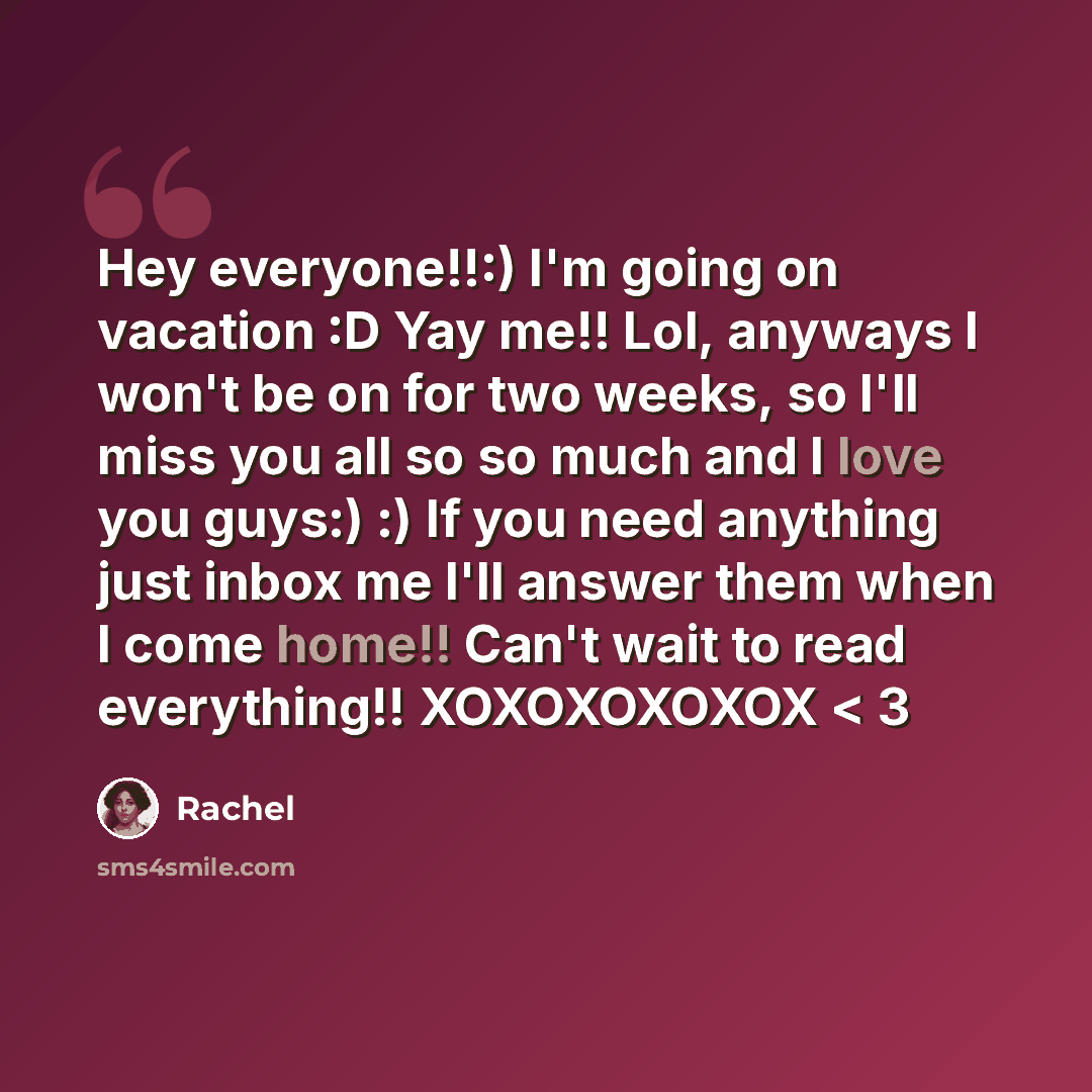 “Hey everyone!!:) I'm going on vacation :D Yay me!! Lol, anyways I won't be on for two weeks, so I'll miss you all so so much and I love you guys:) :) If you need anything just inbox me I'll answer them when I come home!! Can't wait to read everything!! XOXOXOXOXOX < 3” quote by Rachel