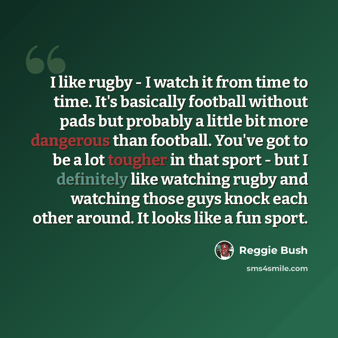 “I like rugby - I watch it from time to time. It's basically football without pads but probably a little bit more dangerous than football. You've got to be a lot tougher in that sport - but I definitely like watching rugby and watching those guys knock each other around. It looks like a fun sport.” quote by Reggie Bush