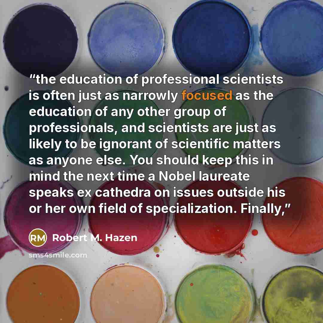 “the education of professional scientists is often just as narrowly focused as the education of any other group of professionals, and scientists are just as likely to be ignorant of scientific matters as anyone else. You should keep this in mind the next time a Nobel laureate speaks ex cathedra on…” quote by Robert M. Hazen