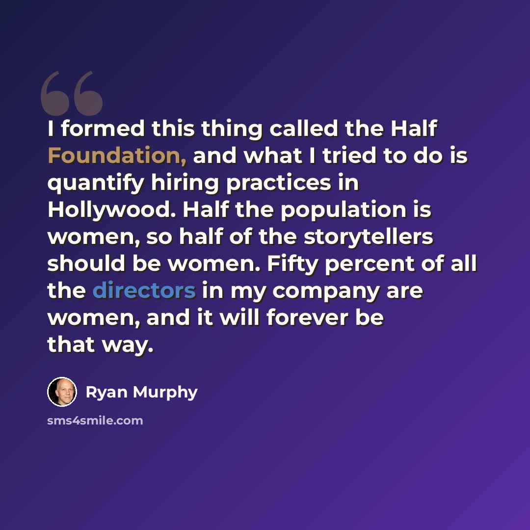 “I formed this thing called the Half Foundation, and what I tried to do is quantify hiring practices in Hollywood. Half the population is women, so half of the storytellers should be women. Fifty percent of all the directors in my company are women, and it will forever be that way.” quote by Ryan Murphy