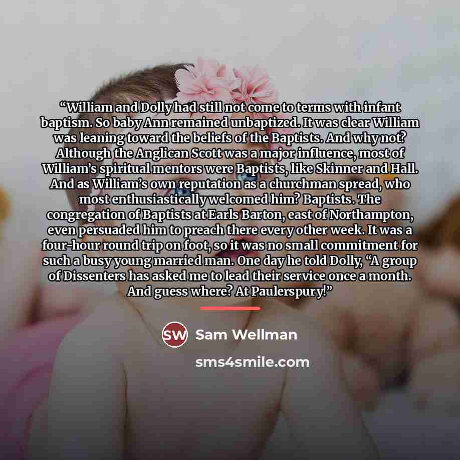 “William and Dolly had still not come to terms with infant baptism. So baby Ann remained unbaptized. It was clear William was leaning toward the beliefs of the Baptists. And why not? Although the Anglican Scott was a major influence, most of William’s spiritual mentors were Baptists, like Skinner…” quote by Sam Wellman