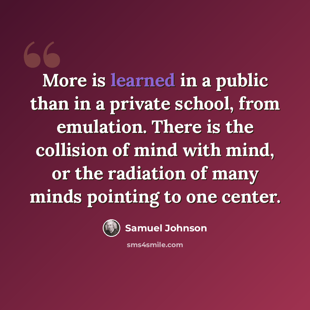 “More is learned in a public than in a private school, from emulation. There is the collision of mind with mind, or the radiation of many minds pointing to one center.” quote by Samuel Johnson