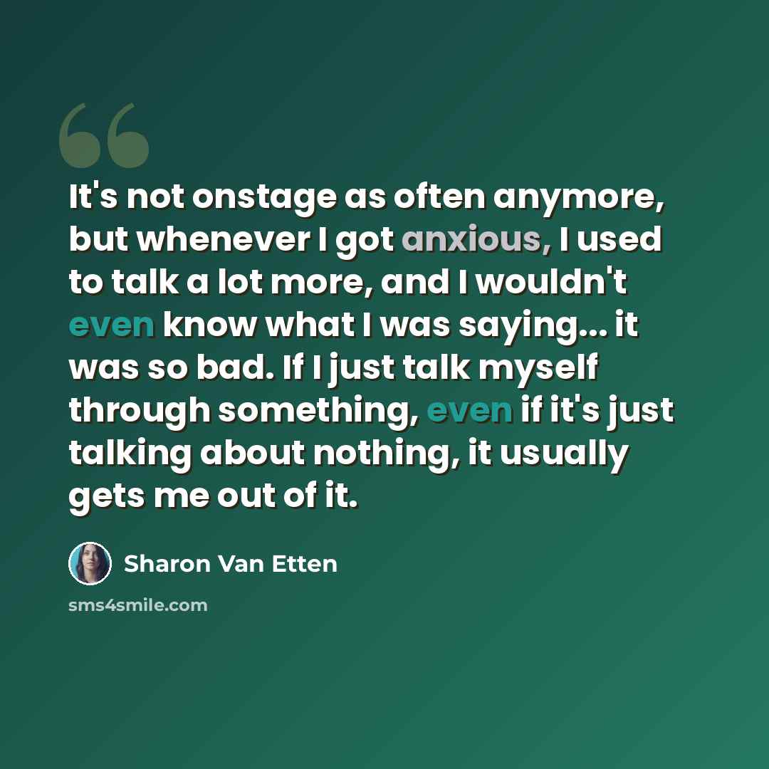 “It's not onstage as often anymore, but whenever I got anxious, I used to talk a lot more, and I wouldn't even know what I was saying... it was so bad. If I just talk myself through something, even if it's just talking about nothing, it usually gets me out of it.” quote by Sharon Van Etten