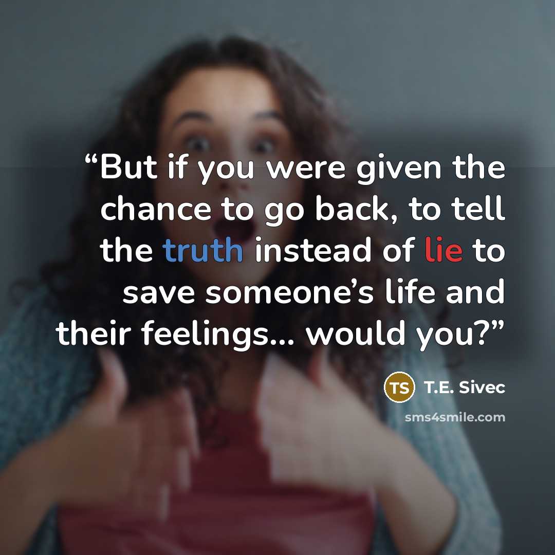 “But if you were given the chance to go back, to tell the truth instead of lie to save someone’s life and their feelings... would you?” quote by T.E. Sivec