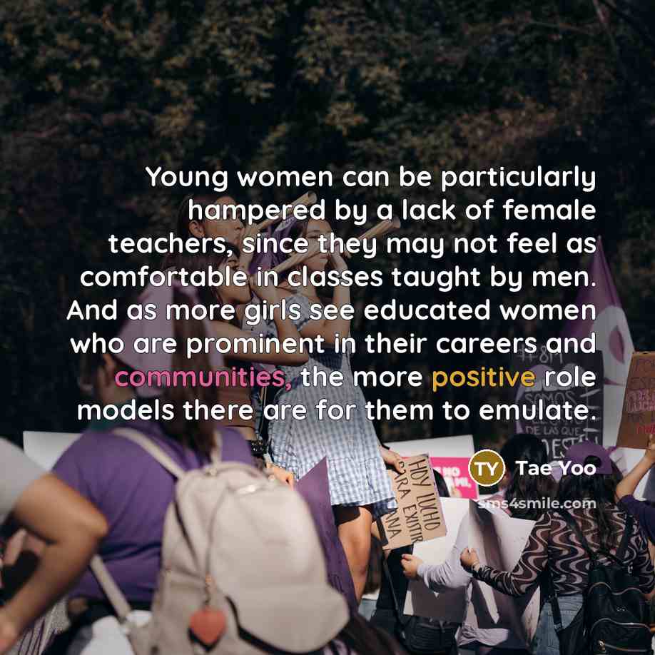 “Young women can be particularly hampered by a lack of female teachers, since they may not feel as comfortable in classes taught by men. And as more girls see educated women who are prominent in their careers and communities, the more positive role models there are for them to emulate.” quote by Tae Yoo