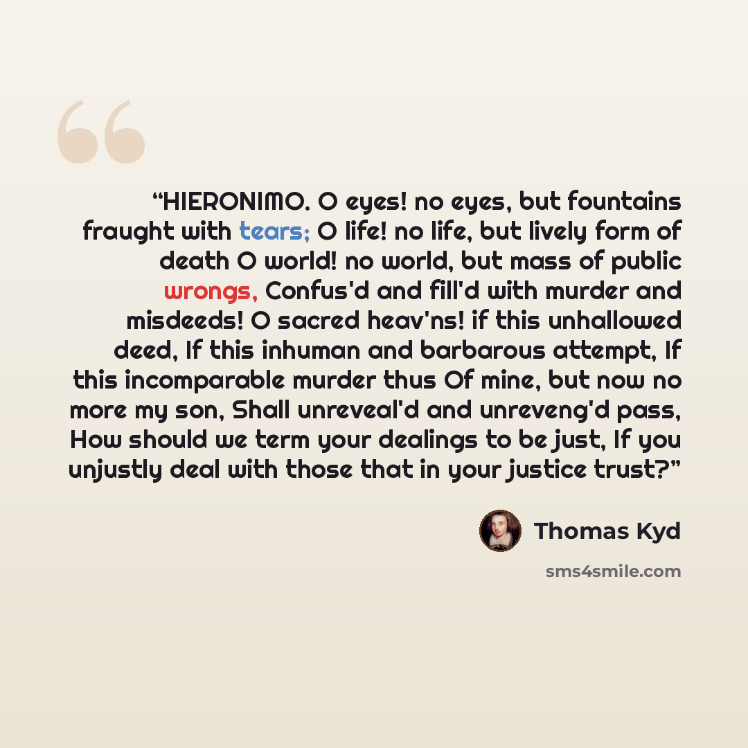 “HIERONIMO. O eyes! no eyes, but fountains fraught with tears; O life! no life, but lively form of death O world! no world, but mass of public wrongs, Confus'd and fill'd with murder and misdeeds! O sacred heav'ns! if this unhallowed deed, If this inhuman and barbarous attempt, If this incomparable…” quote by Thomas Kyd