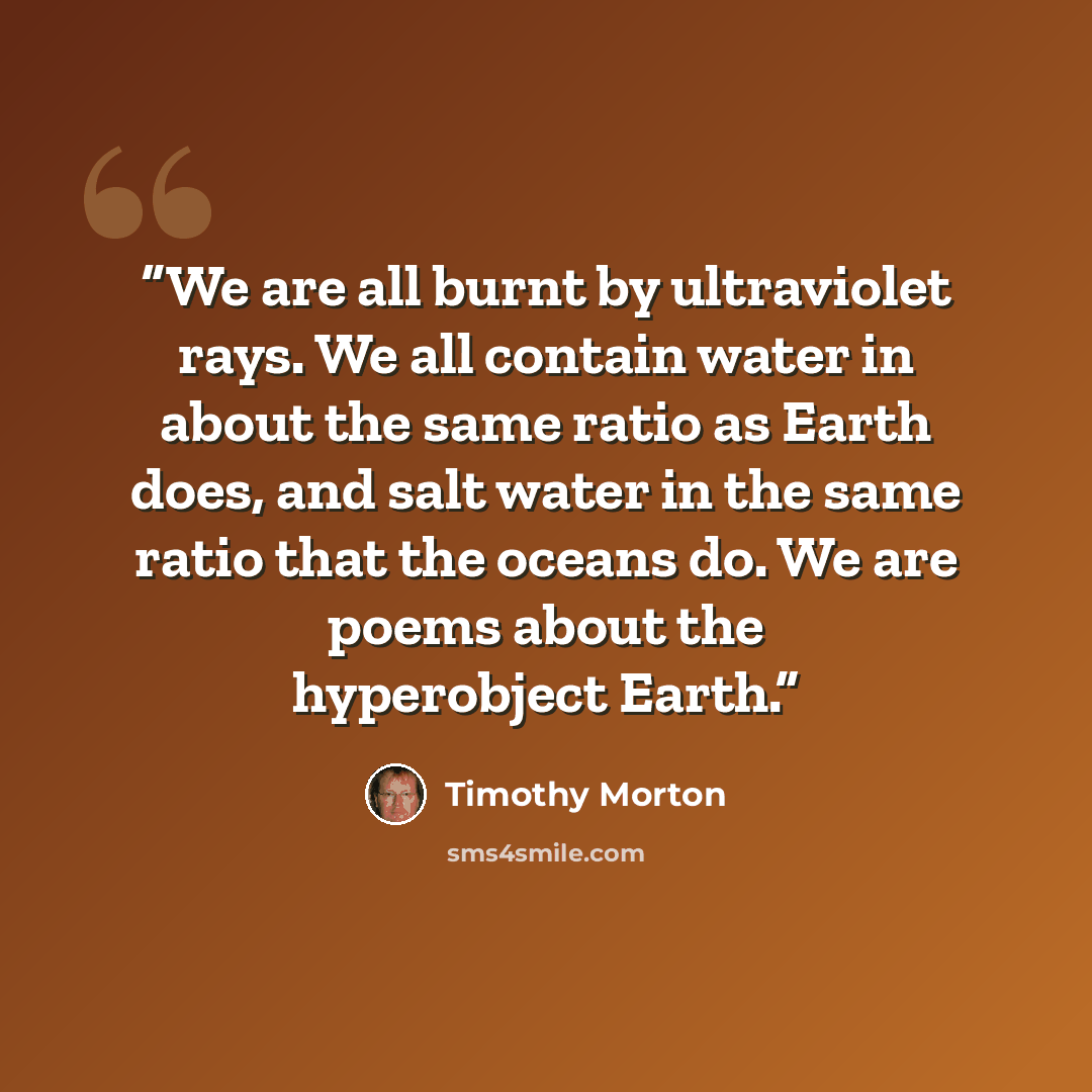 “We are all burnt by ultraviolet rays. We all contain water in about the same ratio as Earth does, and salt water in the same ratio that the oceans do. We are poems about the hyperobject Earth.” quote by Timothy Morton