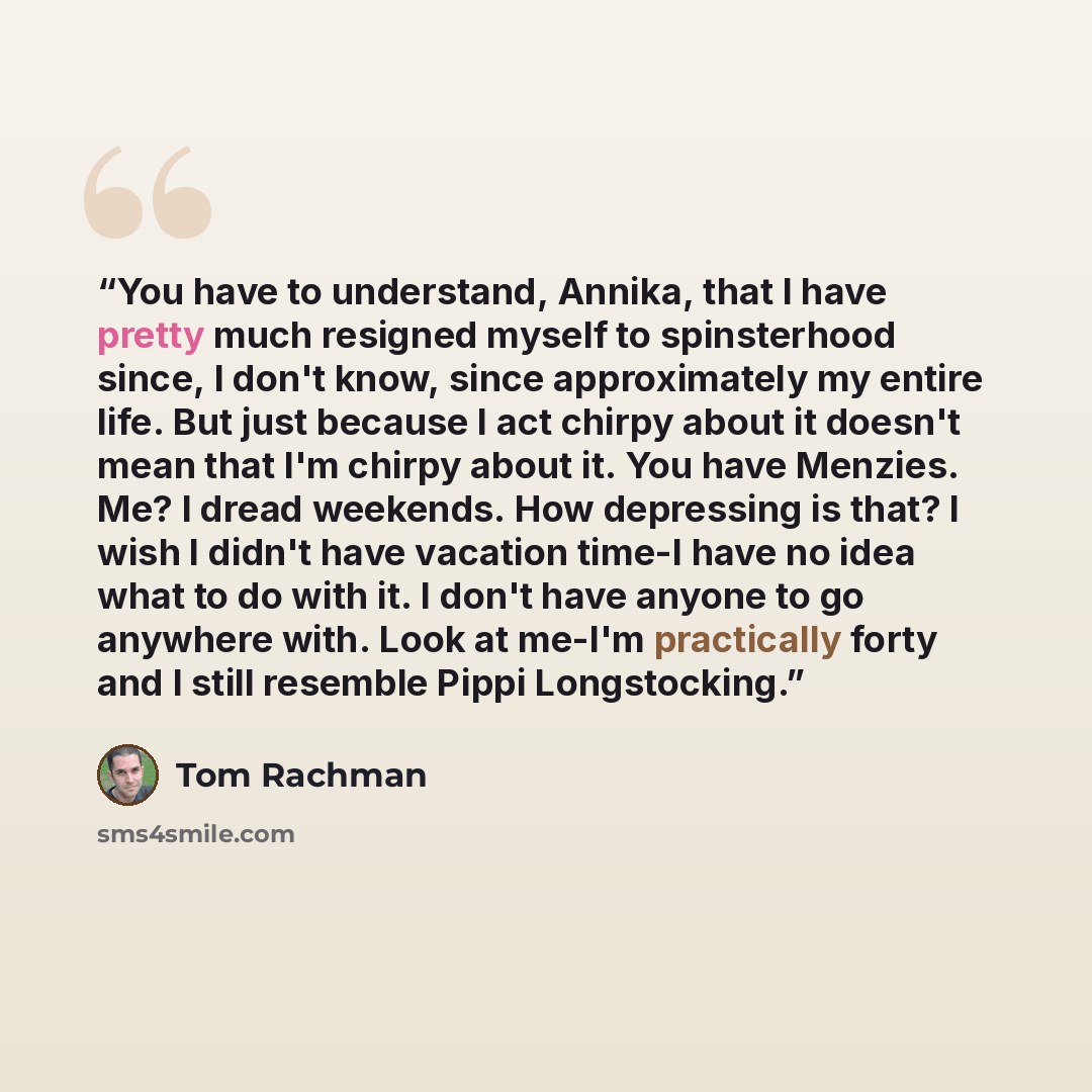 “You have to understand, Annika, that I have pretty much resigned myself to spinsterhood since, I don't know, since approximately my entire life. But just because I act chirpy about it doesn't mean that I'm chirpy about it. You have Menzies. Me? I dread weekends. How depressing is that? I wish I…” quote by Tom Rachman