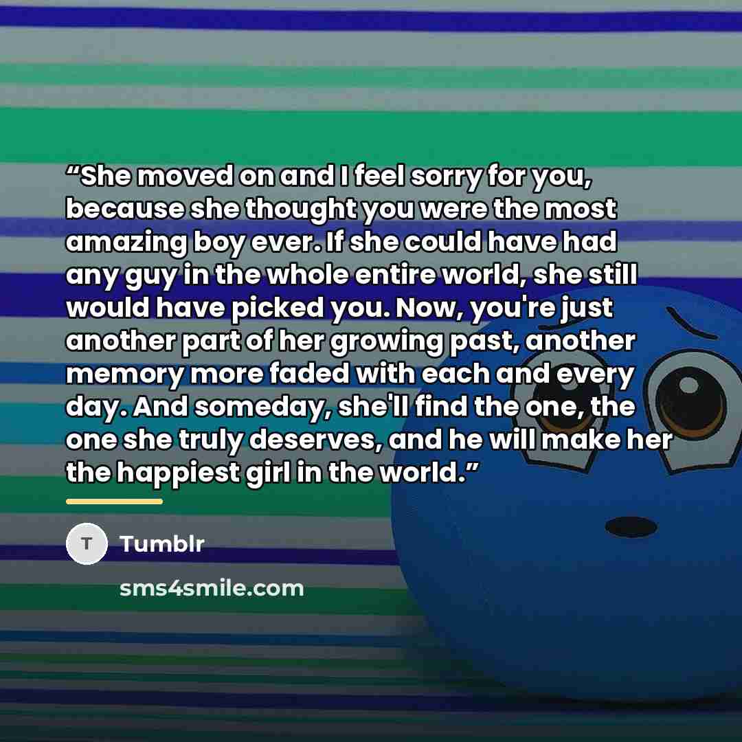 “She moved on and I feel sorry for you, because she thought you were the most amazing boy ever. If she could have had any guy in the whole entire world, she still would have picked you. Now, you're just another part of her growing past, another memory more faded with each and every day. And…” quote by tumblr