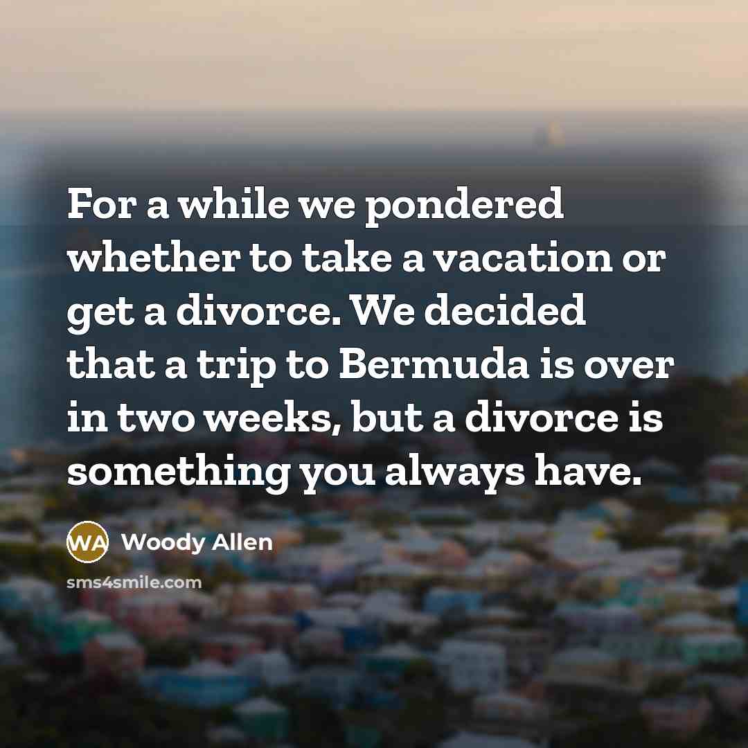 “For a while we pondered whether to take a vacation or get a divorce. We decided that a trip to Bermuda is over in two weeks, but a divorce is something you always have.” quote by Woody Allen