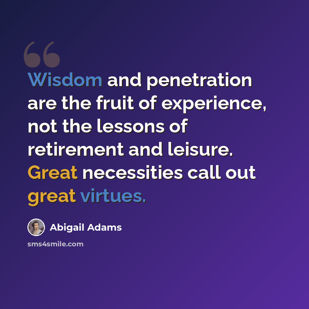 “Wisdom and penetration are the fruit of experience, not the lessons of retirement and leisure. Great necessities call out great virtues.” quote by Abigail Adams
