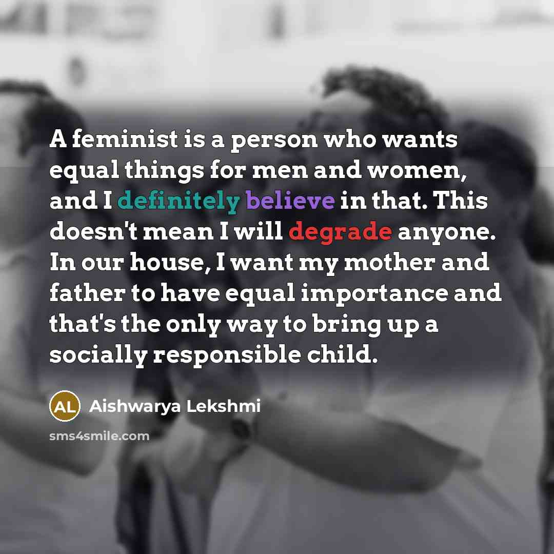 “A feminist is a person who wants equal things for men and women, and I definitely believe in that. This doesn't mean I will degrade anyone. In our house, I want my mother and father to have equal importance and that's the only way to bring up a socially responsible child.” quote by Aishwarya Lekshmi
