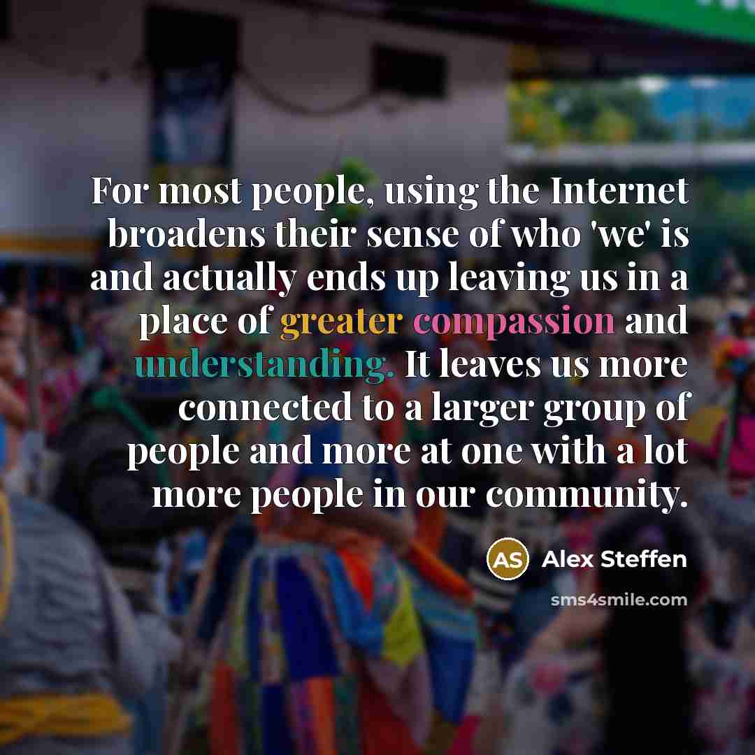 “For most people, using the Internet broadens their sense of who 'we' is and actually ends up leaving us in a place of greater compassion and understanding. It leaves us more connected to a larger group of people and more at one with a lot more people in our community.” quote by Alex Steffen