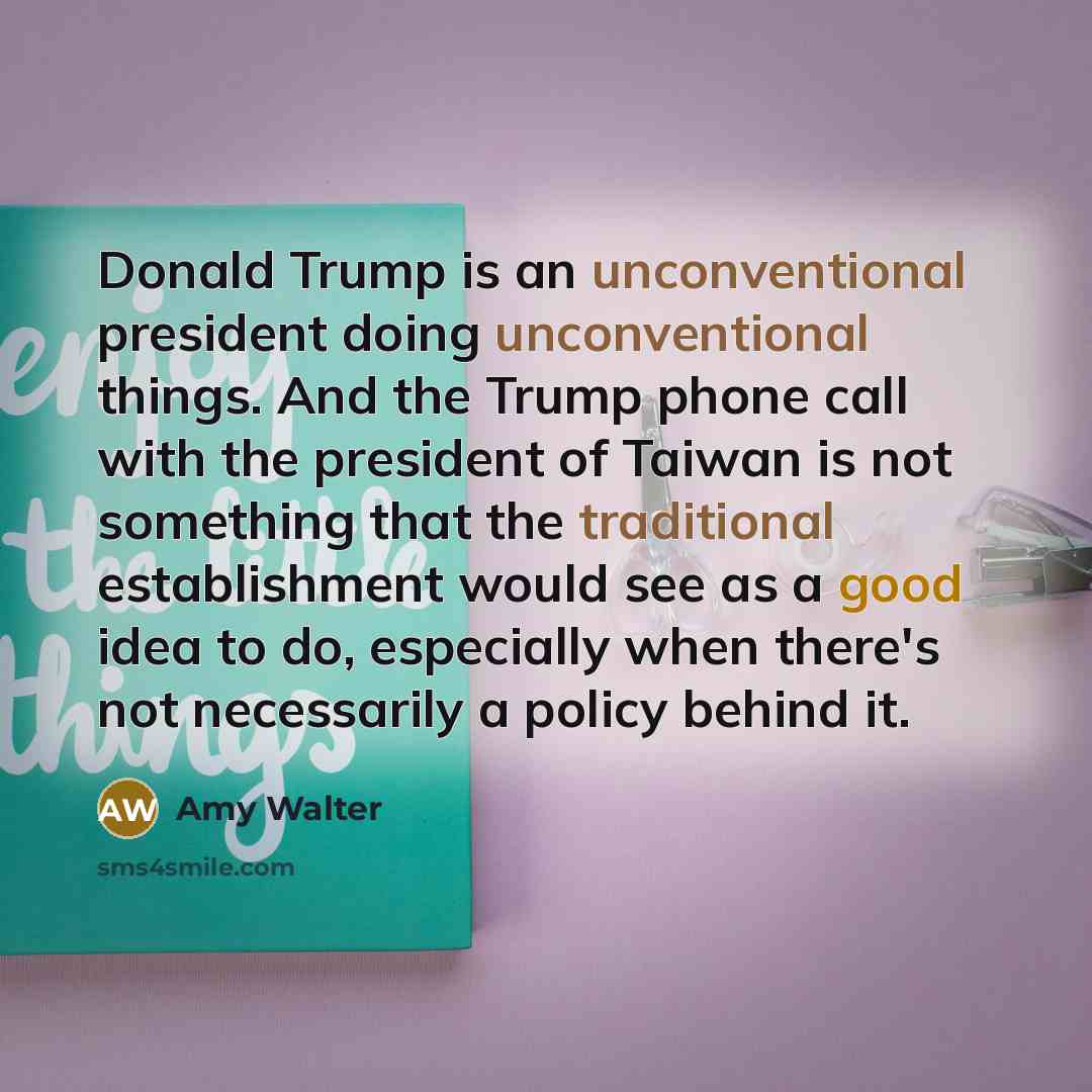 “Donald Trump is an unconventional president doing unconventional things. And the Trump phone call with the president of Taiwan is not something that the traditional establishment would see as a good idea to do, especially when there's not necessarily a policy behind it.” quote by Amy Walter