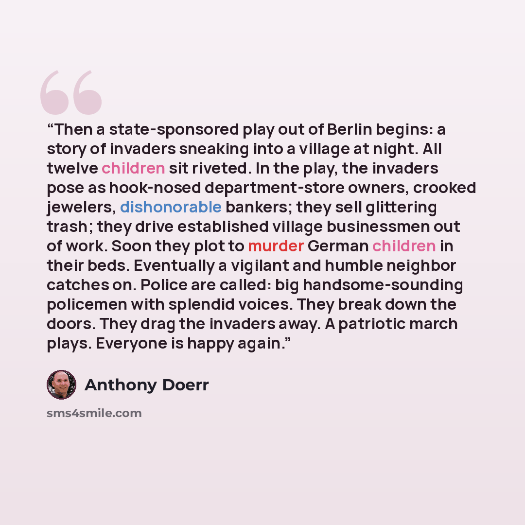 “Then a state-sponsored play out of Berlin begins: a story of invaders sneaking into a village at night. All twelve children sit riveted. In the play, the invaders pose as hook-nosed department-store owners, crooked jewelers, dishonorable bankers; they sell glittering trash; they drive established…” quote by Anthony Doerr