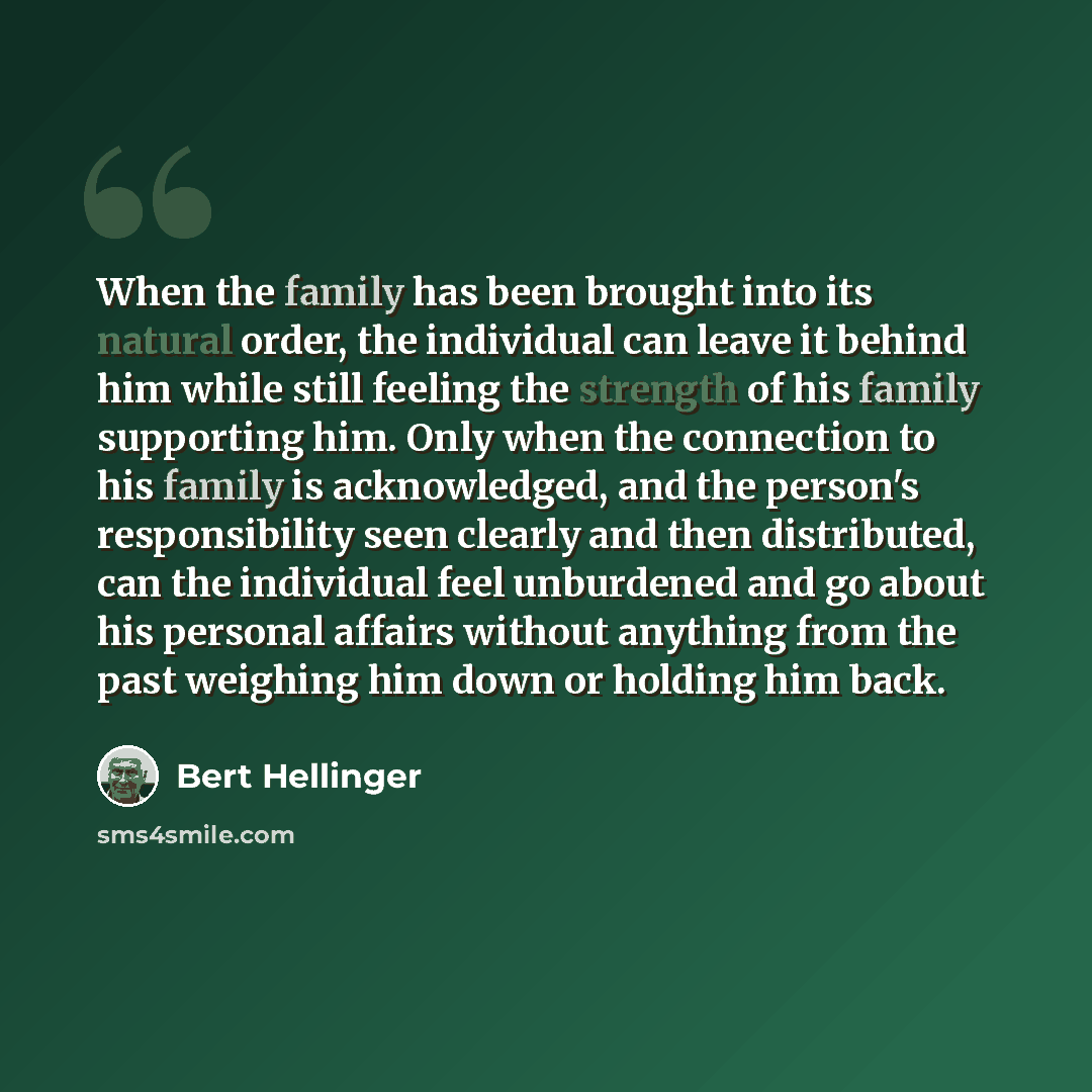 “When the family has been brought into its natural order, the individual can leave it behind him while still feeling the strength of his family supporting him. Only when the connection to his family is acknowledged, and the person's responsibility seen clearly and then distributed, can the…” quote by Bert Hellinger
