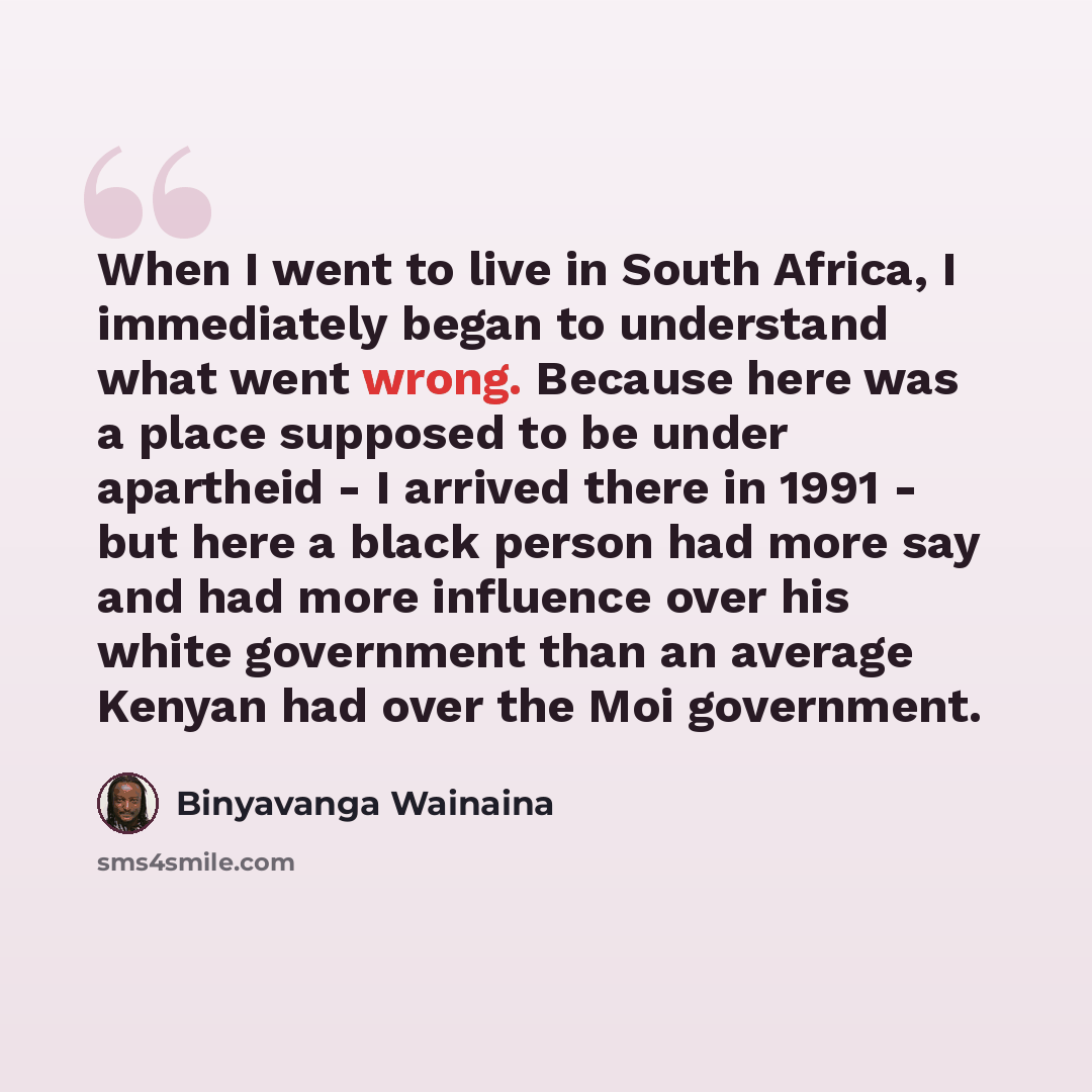 “When I went to live in South Africa, I immediately began to understand what went wrong. Because here was a place supposed to be under apartheid - I arrived there in 1991 - but here a black person had more say and had more influence over his white government than an average Kenyan had over the Moi…” quote by Binyavanga Wainaina
