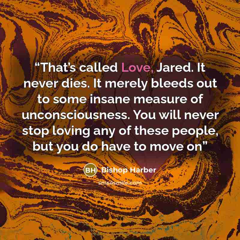“That’s called Love, Jared. It never dies. It merely bleeds out to some insane measure of unconsciousness. You will never stop loving any of these people, but you do have to move on” quote by Bishop Harber