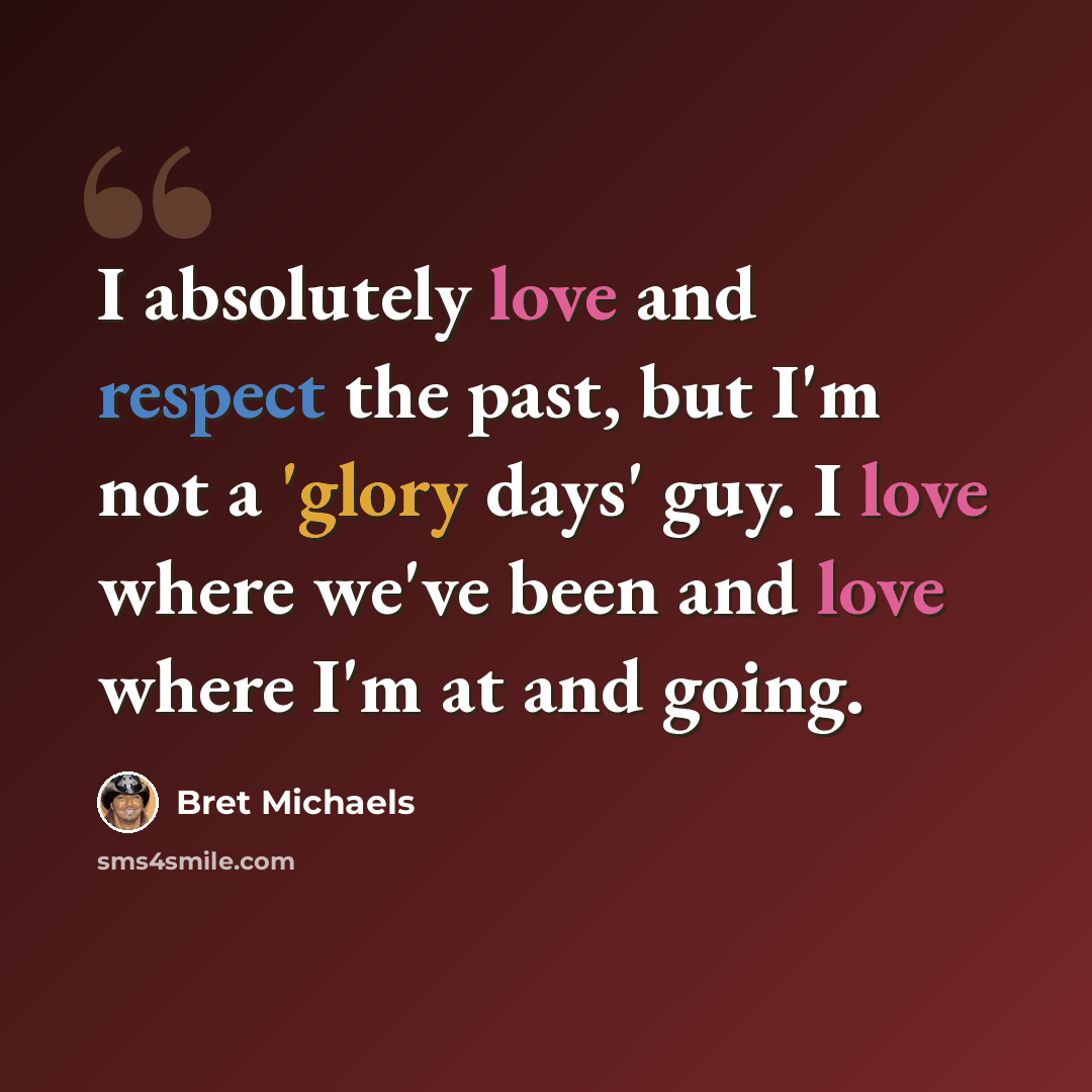 “I absolutely love and respect the past, but I'm not a 'glory days' guy. I love where we've been and love where I'm at and going.” quote by Bret Michaels