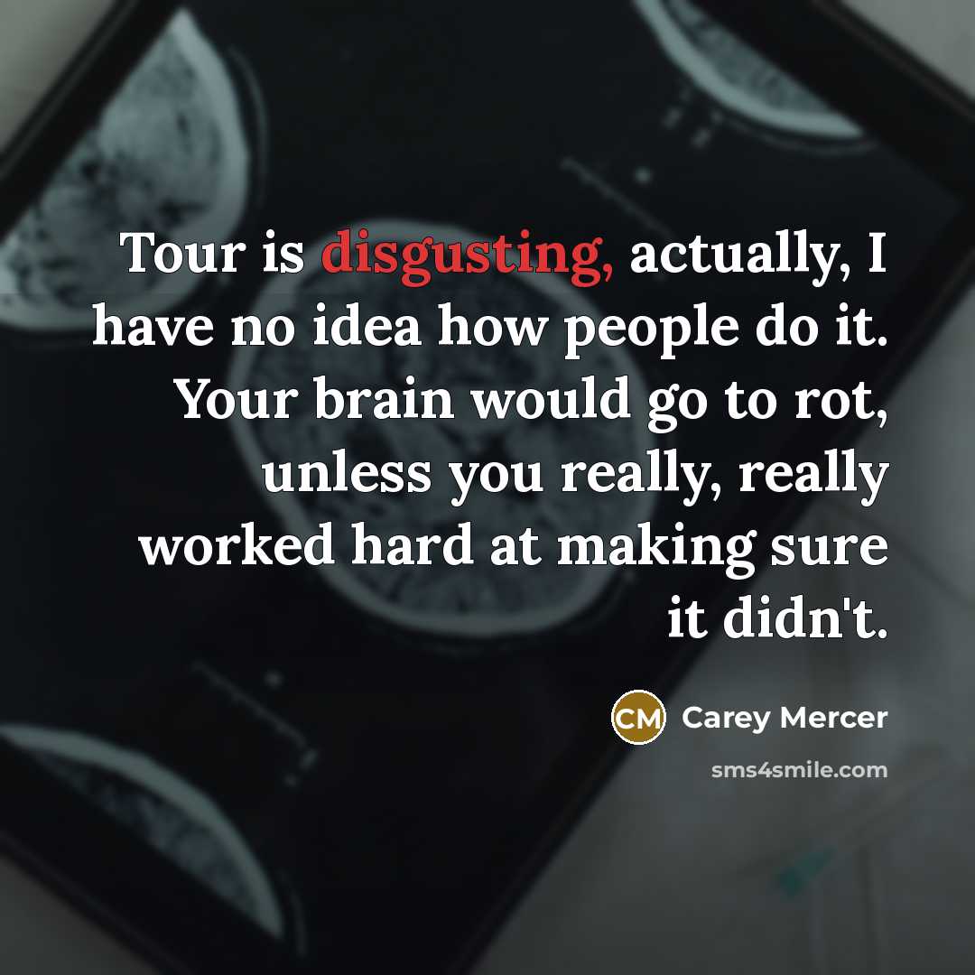“Tour is disgusting, actually, I have no idea how people do it. Your brain would go to rot, unless you really, really worked hard at making sure it didn't.” quote by Carey Mercer