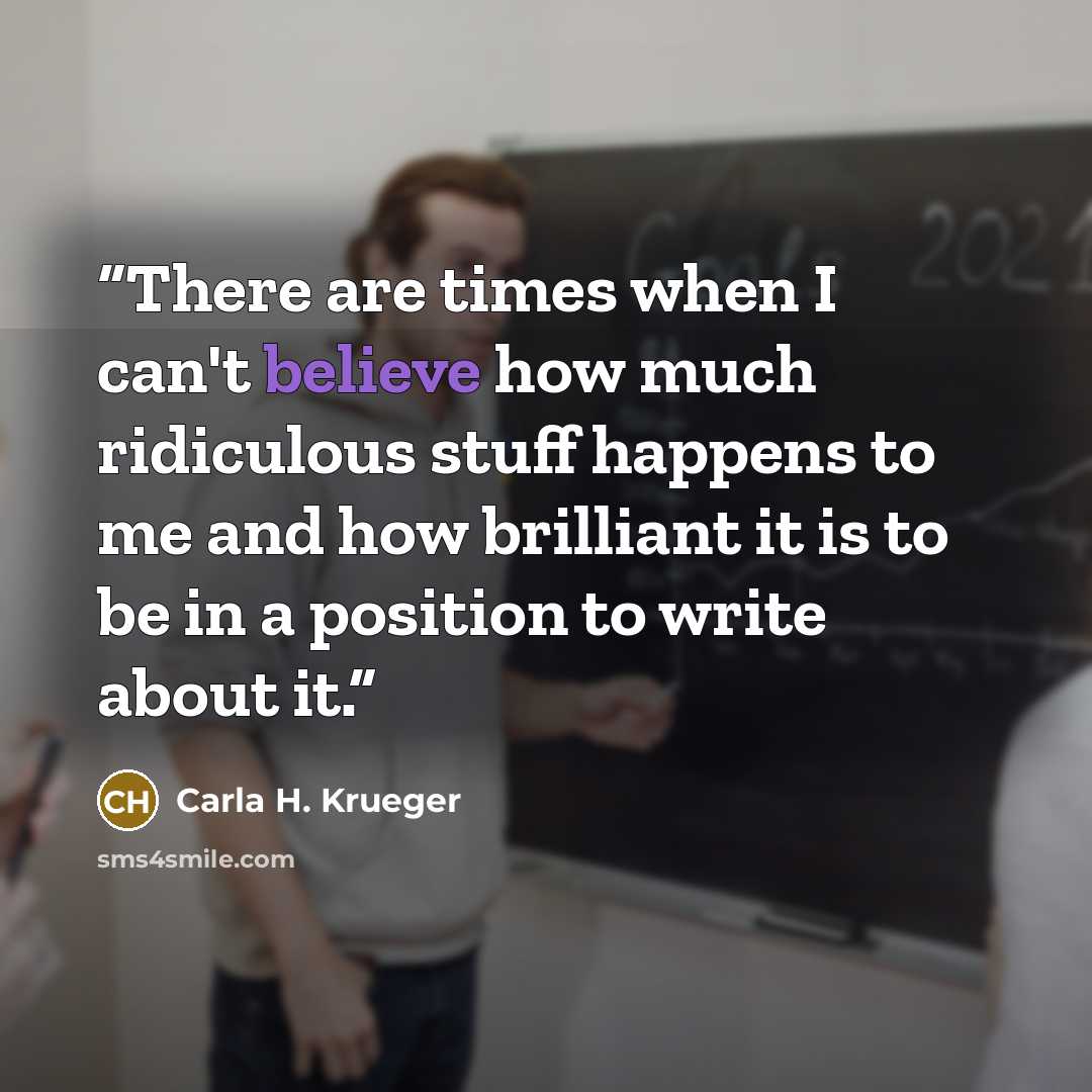 “There are times when I can't believe how much ridiculous stuff happens to me and how brilliant it is to be in a position to write about it.” quote by Carla H. Krueger