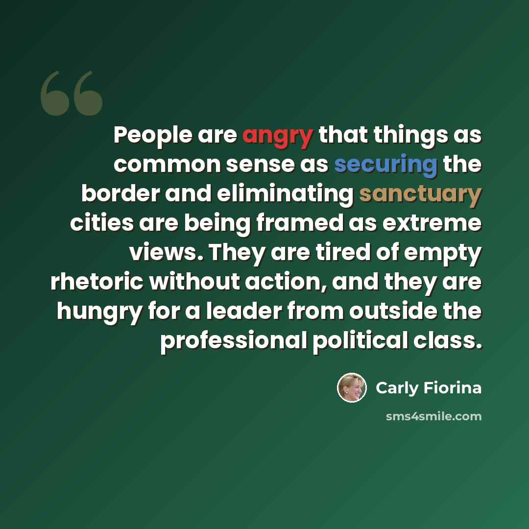 “People are angry that things as common sense as securing the border and eliminating sanctuary cities are being framed as extreme views. They are tired of empty rhetoric without action, and they are hungry for a leader from outside the professional political class.” quote by Carly Fiorina