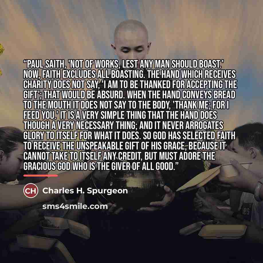 “Paul saith, 'Not of works, lest any man should boast.' Now, faith excludes all boasting. The hand which receives charity does not say, 'I am to be thanked for accepting the gift'; that would be absurd. When the hand conveys bread to the mouth it does not say to the body, 'Thank me; for I feed…” quote by Charles H. Spurgeon