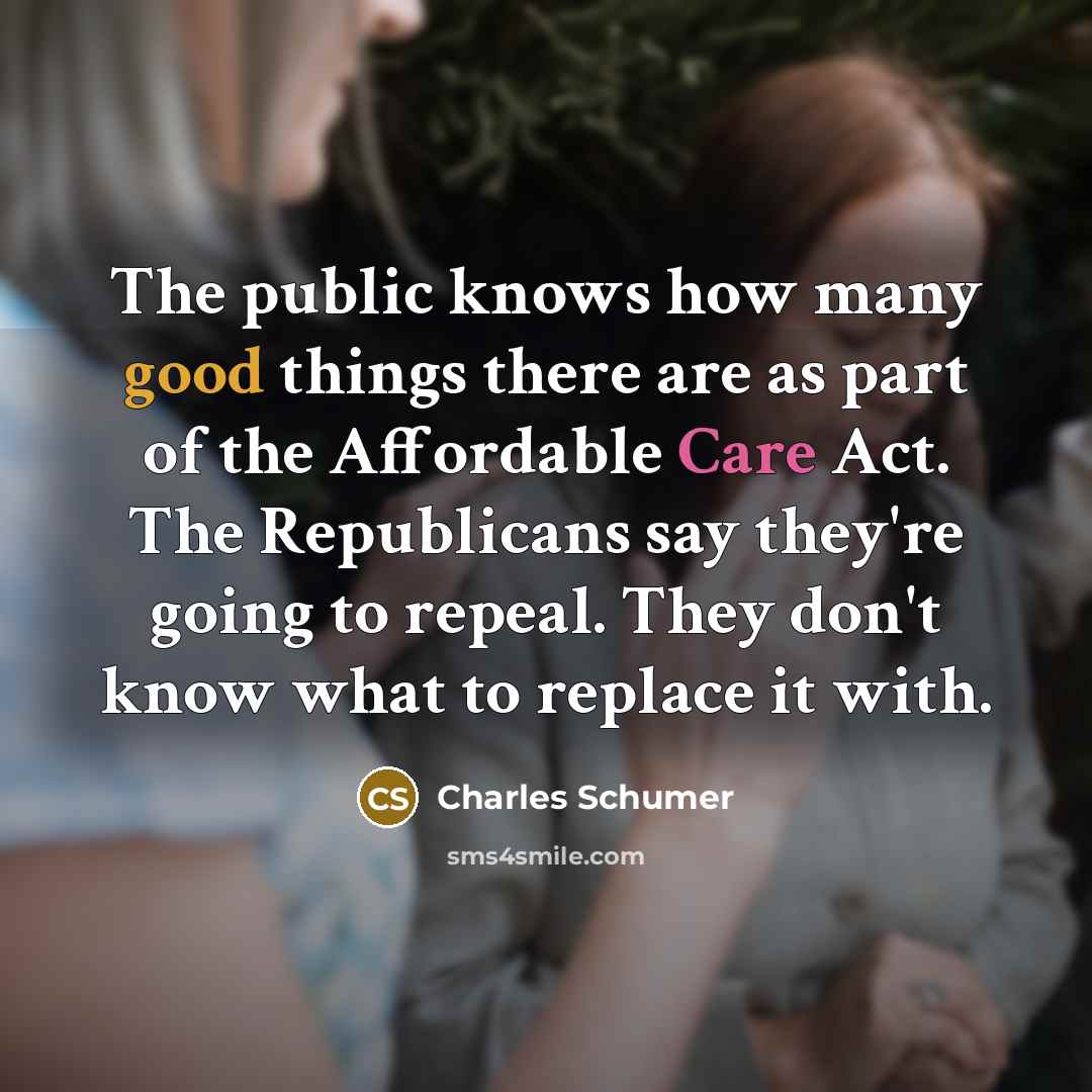 “The public knows how many good things there are as part of the Affordable Care Act. The Republicans say they're going to repeal. They don't know what to replace it with.” quote by Charles Schumer