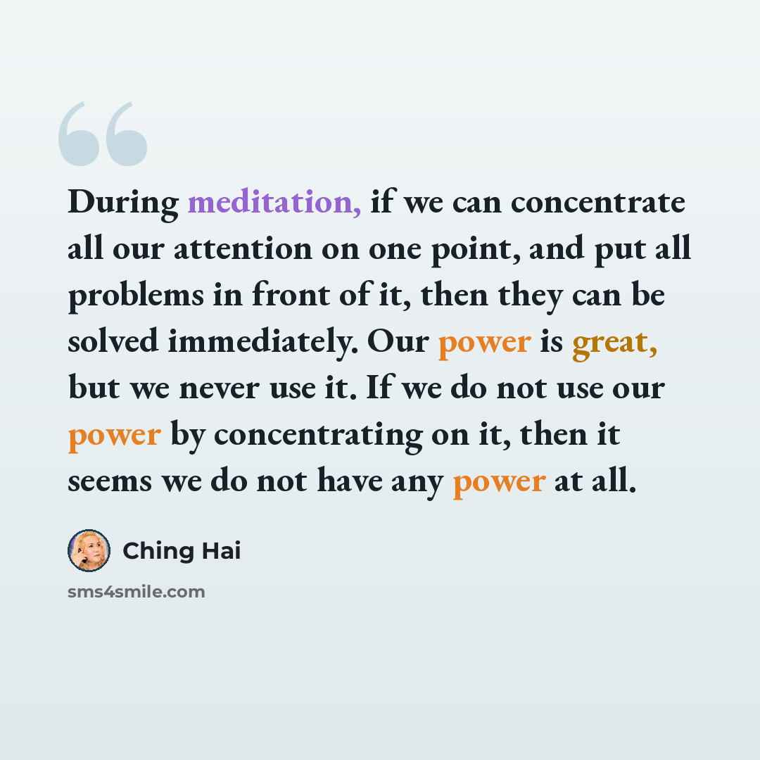 “During meditation, if we can concentrate all our attention on one point, and put all problems in front of it, then they can be solved immediately. Our power is great, but we never use it. If we do not use our power by concentrating on it, then it seems we do not have any power at all.” quote by Ching Hai