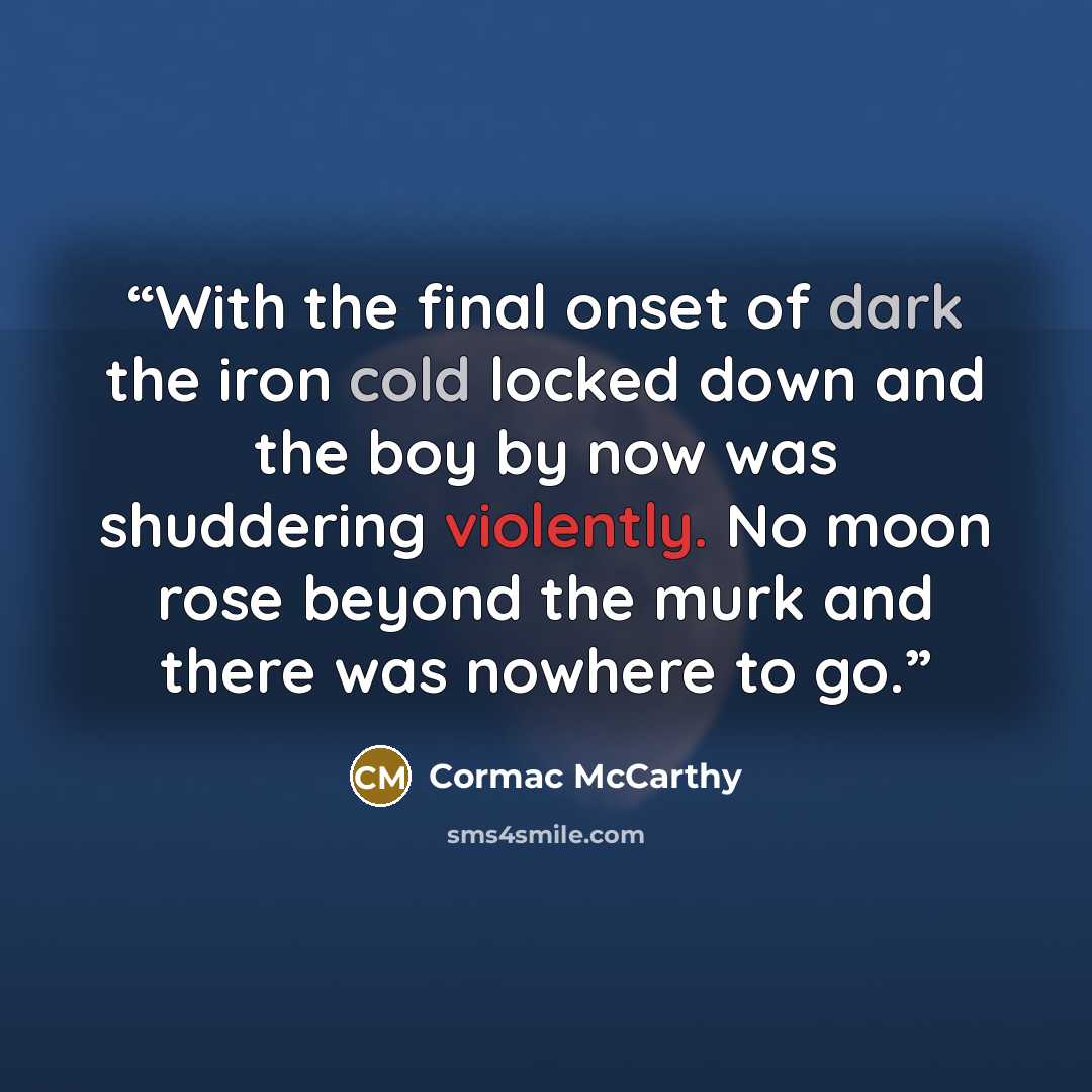 “With the final onset of dark the iron cold locked down and the boy by now was shuddering violently. No moon rose beyond the murk and there was nowhere to go.” quote by Cormac McCarthy